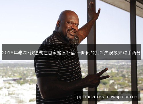 2016年泰森·钱德勒在自家篮筐补篮 一瞬间的判断失误换来对手两分 2016年泰森·钱德勒在自家篮筐补篮 一瞬间的判断失误换来对手两分